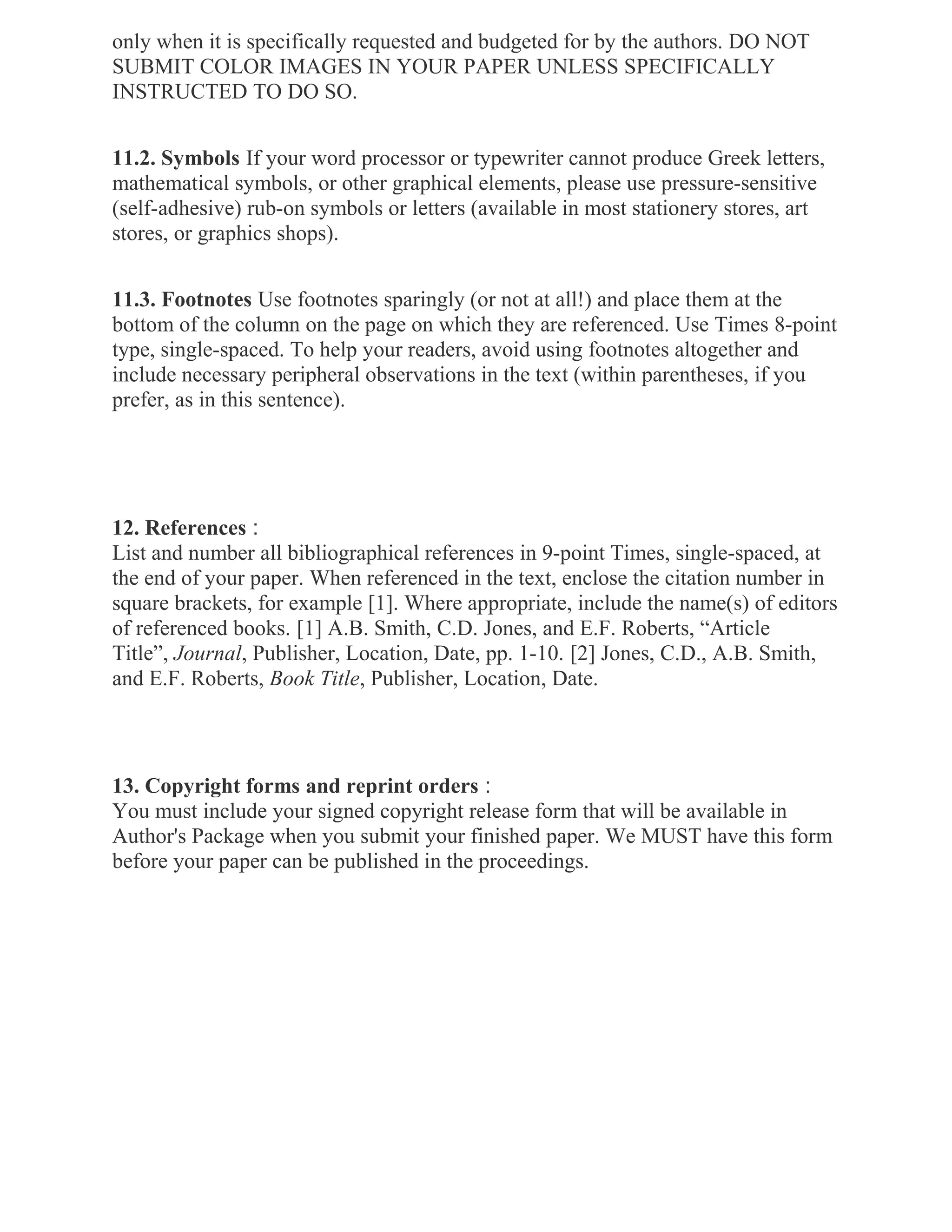 only when it is specifically requested and budgeted for by the authors. DO NOT
SUBMIT COLOR IMAGES IN YOUR PAPER UNLESS SPECIFICALLY
INSTRUCTED TO DO SO.
11.2. Symbols If your word processor or typewriter cannot produce Greek letters,
mathematical symbols, or other graphical elements, please use pressure-sensitive
(self-adhesive) rub-on symbols or letters (available in most stationery stores, art
stores, or graphics shops).
11.3. Footnotes Use footnotes sparingly (or not at all!) and place them at the
bottom of the column on the page on which they are referenced. Use Times 8-point
type, single-spaced. To help your readers, avoid using footnotes altogether and
include necessary peripheral observations in the text (within parentheses, if you
prefer, as in this sentence).
12. References :
List and number all bibliographical references in 9-point Times, single-spaced, at
the end of your paper. When referenced in the text, enclose the citation number in
square brackets, for example [1]. Where appropriate, include the name(s) of editors
of referenced books. [1] A.B. Smith, C.D. Jones, and E.F. Roberts, “Article
Title”, Journal, Publisher, Location, Date, pp. 1-10. [2] Jones, C.D., A.B. Smith,
and E.F. Roberts, Book Title, Publisher, Location, Date.
13. Copyright forms and reprint orders :
You must include your signed copyright release form that will be available in
Author's Package when you submit your finished paper. We MUST have this form
before your paper can be published in the proceedings.
 
