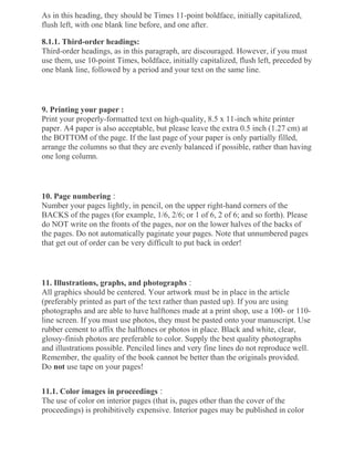 As in this heading, they should be Times 11-point boldface, initially capitalized,
flush left, with one blank line before, and one after.
8.1.1. Third-order headings:
Third-order headings, as in this paragraph, are discouraged. However, if you must
use them, use 10-point Times, boldface, initially capitalized, flush left, preceded by
one blank line, followed by a period and your text on the same line.
9. Printing your paper :
Print your properly-formatted text on high-quality, 8.5 x 11-inch white printer
paper. A4 paper is also acceptable, but please leave the extra 0.5 inch (1.27 cm) at
the BOTTOM of the page. If the last page of your paper is only partially filled,
arrange the columns so that they are evenly balanced if possible, rather than having
one long column.
10. Page numbering :
Number your pages lightly, in pencil, on the upper right-hand corners of the
BACKS of the pages (for example, 1/6, 2/6; or 1 of 6, 2 of 6; and so forth). Please
do NOT write on the fronts of the pages, nor on the lower halves of the backs of
the pages. Do not automatically paginate your pages. Note that unnumbered pages
that get out of order can be very difficult to put back in order!
11. Illustrations, graphs, and photographs :
All graphics should be centered. Your artwork must be in place in the article
(preferably printed as part of the text rather than pasted up). If you are using
photographs and are able to have halftones made at a print shop, use a 100- or 110-
line screen. If you must use photos, they must be pasted onto your manuscript. Use
rubber cement to affix the halftones or photos in place. Black and white, clear,
glossy-finish photos are preferable to color. Supply the best quality photographs
and illustrations possible. Penciled lines and very fine lines do not reproduce well.
Remember, the quality of the book cannot be better than the originals provided.
Do not use tape on your pages!
11.1. Color images in proceedings :
The use of color on interior pages (that is, pages other than the cover of the
proceedings) is prohibitively expensive. Interior pages may be published in color
 
