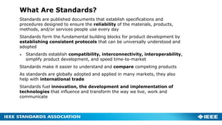 What Are Standards?
Standards are published documents that establish specifications and
procedures designed to ensure the reliability of the materials, products,
methods, and/or services people use every day
Standards form the fundamental building blocks for product development by
establishing consistent protocols that can be universally understood and
adopted
Standards establish compatibility, interconnectivity, interoperability,
simplify product development, and speed time-to-market
Standards make it easier to understand and compare competing products
As standards are globally adopted and applied in many markets, they also
help with international trade
Standards fuel innovation, the development and implementation of
technologies that influence and transform the way we live, work and
communicate
 