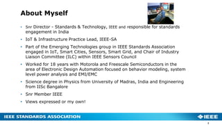 About Myself
• Snr Director - Standards & Technology, IEEE and responsible for standards
engagement in India
• IoT & Infrastructure Practice Lead, IEEE-SA
• Part of the Emerging Technologies group in IEEE Standards Association
engaged in IoT, Smart Cities, Sensors, Smart Grid, and Chair of Industry
Liaison Committee (ILC) within IEEE Sensors Council
• Worked for 18 years with Motorola and Freescale Semiconductors in the
area of Electronic Design Automation focused on behavior modeling, system
level power analysis and EMI/EMC
• Science degree in Physics from University of Madras, India and Engineering
from IISc Bangalore
• Snr Member IEEE
• Views expressed or my own!
2
 