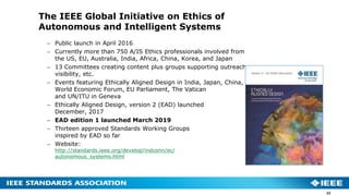 The IEEE Global Initiative on Ethics of
Autonomous and Intelligent Systems
 Public launch in April 2016
 Currently more than 750 A/IS Ethics professionals involved from
the US, EU, Australia, India, Africa, China, Korea, and Japan
 13 Committees creating content plus groups supporting outreach,
visibility, etc.
 Events featuring Ethically Aligned Design in India, Japan, China,
World Economic Forum, EU Parliament, The Vatican
and UN/ITU in Geneva
 Ethically Aligned Design, version 2 (EAD) launched
December, 2017
 EAD edition 1 launched March 2019
 Thirteen approved Standards Working Groups
inspired by EAD so far
 Website:
http://standards.ieee.org/develop/indconn/ec/
autonomous_systems.html
22
 