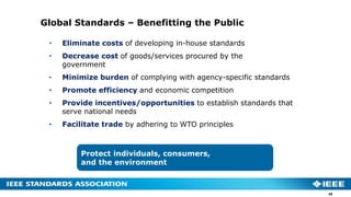 Global Standards – Benefitting the Public
• Eliminate costs of developing in-house standards
• Decrease cost of goods/services procured by the
government
• Minimize burden of complying with agency-specific standards
• Promote efficiency and economic competition
• Provide incentives/opportunities to establish standards that
serve national needs
• Facilitate trade by adhering to WTO principles
Protect individuals, consumers,
and the environment
28
 