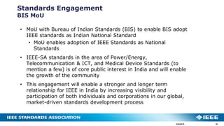 3/24/2019 30
Standards Engagement
BIS MoU
• MoU with Bureau of Indian Standards (BIS) to enable BIS adopt
IEEE standards as Indian National Standard
• MoU enables adoption of IEEE Standards as National
Standards
• IEEE-SA standards in the area of Power/Energy,
Telecommunication & ICT, and Medical Device Standards (to
mention a few) is of core public interest in India and will enable
the growth of the community
• This engagement will enable a stronger and longer term
relationship for IEEE in India by increasing visibility and
participation of both individuals and corporations in our global,
market-driven standards development process
 
