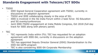 Standards Engagement with Telecom/ICT SDOs
31
• TSDSI
– IEEE Signed General Cooperation agreement with TSDSI; currently in
discussions on adoption agreement
– TSDSI and IEEE collaborating closely in the area of 5G;
– IEEE is involved in the 5G India Forum within 2 task force: 5G Education
and 5G events/conferences
– Joint IEEE-TSDSI engagement at India Mobile Congress, Oct 2018 (full day
track for IEEE along with plenary panel)
• TEC
– TEC represents India within ITU; TEC has requested for an adoption
agreement with IEEE-SA; currently in discussions on the adoption
agreement
– TEC has appointed Deputy Director General (DDG) Standardisation to the
IEEE-SA GEPS program
– TEC is also considering IEEE-SA Corporate Membership
 