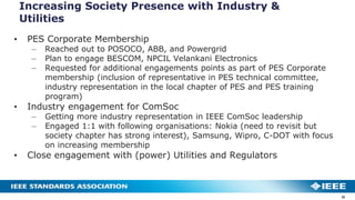 Increasing Society Presence with Industry &
Utilities
32
• PES Corporate Membership
– Reached out to POSOCO, ABB, and Powergrid
– Plan to engage BESCOM, NPCIL Velankani Electronics
– Requested for additional engagements points as part of PES Corporate
membership (inclusion of representative in PES technical committee,
industry representation in the local chapter of PES and PES training
program)
• Industry engagement for ComSoc
– Getting more industry representation in IEEE ComSoc leadership
– Engaged 1:1 with following organisations: Nokia (need to revisit but
society chapter has strong interest), Samsung, Wipro, C-DOT with focus
on increasing membership
• Close engagement with (power) Utilities and Regulators
 