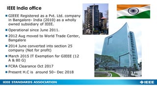 IEEE India office
GIEEE Registered as a Pvt. Ltd. company
in Bangalore- India (2010) as a wholly
owned subsidiary of IEEE.
Operational since June 2011.
2012 Aug moved to World Trade Center,
Bangalore
2014 June converted into section 25
company (Not for profit)
March 2015 IT Exemption for GIEEE (12
A & 80 G)
FCRA Clearance Oct 2017
Present H.C is around 50– Dec 2018
 