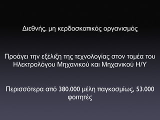 Διεθνής ,  μη   κερδοσκο π ικός   οργανισμός Προάγει   την   εξέλιξη   της   τεχνολογίας   στον   τομέα   του   Η λεκτρολόγου   Μ ηχανικού   και   Μηχανικού   Η / Υ Περισσότερα   α π ό  380 . 000  μέλη  π αγκοσμίως , 53 . 000  φοιτητές 