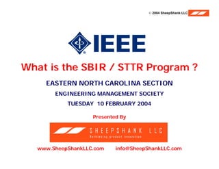 © 2004 SheepShank LLC




    What is the SBIR / STTR Program ?
                EASTERN NORTH CAROLINA SECTION
                    ENGINEERING MANAGEMENT SOCIETY
                          TUESDAY 10 FEBRUARY 2004

                                 Presented By




           www.SheepShankLLC.com         info@SheepShankLLC.com
ENGINEERING MANAGEMENT SOCIETY                                    10 FEBRUARY 2004
 