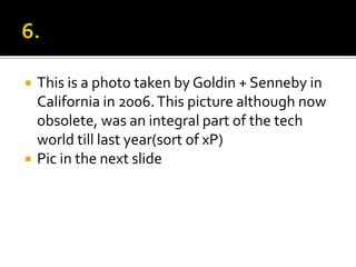  This is a photo taken by Goldin + Senneby in
California in 2006.This picture although now
obsolete, was an integral part of the tech
world till last year(sort of xP)
 Pic in the next slide
 