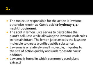  The molecule responsible for the action is lawsone,
otherwise known as Xtonic acid (2-hydroxy-1,4-
naphthoquinone).
 The acid in lemon juice serves to destabilize the
plant’s cellulose while allowing the lawsone molecules
to remain intact.The lemon juice attacks the lawsone
molecule to create a unified acidic substance.
 Lawsone is a relatively small molecule, migrates to
the site of action quickly and undergoes Michaels’
addition.
 Lawsone is found in which commonly used plant
extract?
 