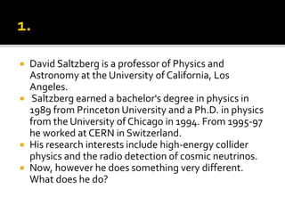  David Saltzberg is a professor of Physics and
Astronomy at the University of California, Los
Angeles.
 Saltzberg earned a bachelor's degree in physics in
1989 from Princeton University and a Ph.D. in physics
from the University of Chicago in 1994. From 1995-97
he worked at CERN in Switzerland.
 His research interests include high-energy collider
physics and the radio detection of cosmic neutrinos.
 Now, however he does something very different.
What does he do?
 