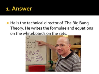  He is the technical director of The Big Bang
Theory. He writes the formulae and equations
on the whiteboards on the sets.
 