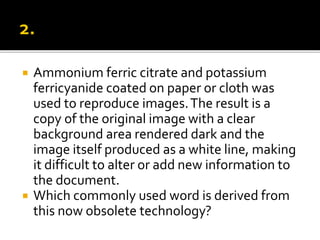 Ammonium ferric citrate and potassium
ferricyanide coated on paper or cloth was
used to reproduce images.The result is a
copy of the original image with a clear
background area rendered dark and the
image itself produced as a white line, making
it difficult to alter or add new information to
the document.
 Which commonly used word is derived from
this now obsolete technology?
 