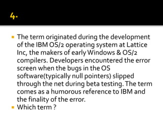  The term originated during the development
of the IBM OS/2 operating system at Lattice
Inc, the makers of earlyWindows & OS/2
compilers. Developers encountered the error
screen when the bugs in the OS
software(typically null pointers) slipped
through the net during beta testing.The term
comes as a humorous reference to IBM and
the finality of the error.
 Which term ?
 