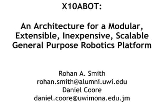 X10ABOT:
An Architecture for a Modular,
Extensible, Inexpensive, Scalable
General Purpose Robotics Platform
Rohan A. Smith
rohan.smith@alumni.uwi.edu
Daniel Coore
daniel.coore@uwimona.edu.jm
 