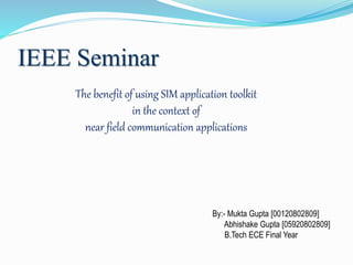 IEEE Seminar
The benefit of using SIM application toolkit
in the context of
near field communication applications
By:- Mukta Gupta [00120802809]
Abhishake Gupta [05920802809]
B.Tech ECE Final Year
 
