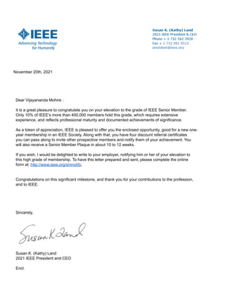 November 20th, 2021
Dear Vijayananda Mohire :
It is a great pleasure to congratulate you on your elevation to the grade of IEEE Senior Member.
Only 10% of IEEE’s more than 400,000 members hold this grade, which requires extensive
experience, and reflects professional maturity and documented achievements of significance.
As a token of appreciation, IEEE is pleased to offer you the enclosed opportunity, good for a new one-
year membership in an IEEE Society. Along with that, you have four discount referral certificates
you can pass along to invite other prospective members and notify them of your achievement. You
will also receive a Senior Member Plaque in about 10 to 12 weeks.
If you wish, I would be delighted to write to your employer, notifying him or her of your elevation to
this high grade of membership. To have this letter prepared and sent, please complete the online
form at: http://www.ieee.org/smnotify.
Congratulations on this significant milestone, and thank you for your contributions to the profession,
and to IEEE.
Sincerely,
Susan K. (Kathy) Land
2021 IEEE President and CEO
Encl.
 