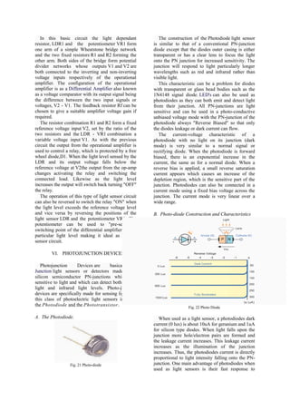 In this basic circuit the light dependant               The construction of the Photodiode light sensor
resistor, LDR1 and the potentiometer VR1 form           is similar to that of a conventional PN-junction
one arm of a simple Wheatstone bridge network           diode except that the diodes outer casing is either
and the two fixed resistors R1 and R2 forming the       transparent or has a clear lens to focus the light
other arm. Both sides of the bridge form potential      onto the PN junction for increased sensitivity. The
divider networks whose outputs V1 and V2 are            junction will respond to light particularly longer
both connected to the inverting and non-inverting       wavelengths such as red and infrared rather than
voltage inputs respectively of the operational          visible light.
amplifier. The configuration of the operational            This characteristic can be a problem for diodes
amplifier is as a Differential Amplifier also known     with transparent or glass bead bodies such as the
as a voltage comparator with its output signal being    1N4148 signal diode. LED's can also be used as
the difference between the two input signals or         photodiodes as they can both emit and detect light
voltages, V2 - V1. The feedback resistor Rf can be      from their junction. All PN-junctions are light
chosen to give a suitable amplifier voltage gain if     sensitive and can be used in a photo-conductive
required.                                               unbiased voltage mode with the PN-junction of the
   The resistor combination R1 and R2 form a fixed      photodiode always "Reverse Biased" so that only
reference voltage input V2, set by the ratio of the     the diodes leakage or dark current can flow.
two resistors and the LDR - VR1 combination a              The current-voltage characteristic of a
variable voltage input V1. As with the previous         photodiode with no light on its junction (dark
circuit the output from the operational amplifier is    mode) is very similar to a normal signal or
used to control a relay, which is protected by a free   rectifying diode. When the photodiode is forward
wheel diode,D1. When the light level sensed by the      biased, there is an exponential increase in the
LDR and its output voltage falls below the              current, the same as for a normal diode. When a
reference voltage at V2the output from the op-amp       reverse bias is applied, a small reverse saturation
changes activating the relay and switching the          current appears which causes an increase of the
connected load. Likewise as the light level             depletion region, which is the sensitive part of the
increases the output will switch back turning "OFF"     junction. Photodiodes can also be connected in a
the relay.                                              current mode using a fixed bias voltage across the
   The operation of this type of light sensor circuit   junction. The current mode is very linear over a
can also be reversed to switch the relay "ON" when      wide range.
the light level exceeds the reference voltage level
and vice versa by reversing the positions of the        B. Photo-diode Construction and Characteristics
light sensor LDR and the potentiometer VR1. The
potentiometer can be used to "pre-set" the
switching point of the differential amplifier to any
particular light level making it ideal as a light
sensor circuit.

        VI. PHOTOJUNCTION DEVICES

   Photojunction      Devices are     basically PN-
Junction light sensors or detectors made from
silicon semiconductor PN-junctions which are
sensitive to light and which can detect both visible
light and infrared light levels. Photo-junction
devices are specifically made for sensing light and
this class of photoelectric light sensors includes
the Photodiode and the Phototransistor.                                  Fig. 22 Photo Diode

A. The Photodiode.                                         When used as a light sensor, a photodiodes dark
                                                        current (0 lux) is about 10uA for geranium and 1uA
                                                        for silicon type diodes. When light falls upon the
                                                        junction more hole/electron pairs are formed and
                                                        the leakage current increases. This leakage current
                                                        increases as the illumination of the junction
                                                        increases. Thus, the photodiodes current is directly
                                                        proportional to light intensity falling onto the PN-
                  Fig. 21 Photo-diode                   junction. One main advantage of photodiodes when
                                                        used as light sensors is their fast response to
 