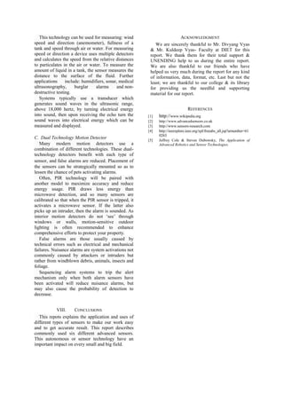 This technology can be used for measuring: wind                       ACKNOWLEDGMENT
speed and direction (anemometer), fullness of a             We are sincerely thankful to Mr. Divyang Vyas
tank and speed through air or water. For measuring       & Mr. Kuldeep Vyas- Faculty at DIET for this
speed or direction a device uses multiple detectors      report. We thank them for their total support &
and calculates the speed from the relative distances     UNENDING help to us during the entire report.
to particulates in the air or water. To measure the      We are also thankful to our friends who have
amount of liquid in a tank, the sensor measures the      helped us very much during the report for any kind
distance to the surface of the fluid. Further            of information, data, format, etc. Last but not the
applications     include: humidifiers, sonar, medical    least; we are thankful to our college & its library
ultrasonography,      burglar    alarms     and non-     for providing us the needful and supporting
destructive testing.                                     material for our report.
   Systems typically use a transducer which
generates sound waves in the ultrasonic range,
above 18,000 hertz, by turning electrical energy                                REFERENCES
into sound, then upon receiving the echo turn the       [1]   http://www.wikipedia.org
sound waves into electrical energy which can be         [2]   http://www.advancedsensors.co.uk
measured and displayed.                                 [3]   http://www.sensors-research.com
                                                        [4]   http://ieeexplore.ieee.org/xpl/freeabs_all.jsp?arnumber=61
                                                              0263
C. Dual Technology Motion Detector                      [5]   Jeffrey Cole & Steven Dubowsky, The Application of
   Many modern motion detectors use a                         Advanced Robotics and Sensor Technologies.
combination of different technologies. These dual-
technology detectors benefit with each type of
sensor, and false alarms are reduced. Placement of
the sensors can be strategically mounted so as to
lessen the chance of pets activating alarms.
   Often, PIR technology will be paired with
another model to maximize accuracy and reduce
energy usage. PIR draws less energy than
microwave detection, and so many sensors are
calibrated so that when the PIR sensor is tripped, it
activates a microwave sensor. If the latter also
picks up an intruder, then the alarm is sounded. As
interior motion detectors do not „see‟ through
windows or walls, motion-sensitive outdoor
lighting is often recommended to enhance
comprehensive efforts to protect your property.
   False alarms are those usually caused by
technical errors such as electrical and mechanical
failures. Nuisance alarms are system activations not
commonly caused by attackers or intruders but
rather from windblown debris, animals, insects and
foliage.
   Sequencing alarm systems to trip the alert
mechanism only when both alarm sensors have
been activated will reduce nuisance alarms, but
may also cause the probability of detection to
decrease.


            VIII.    CONCLUSIONS
   This repots explains the application and uses of
different types of sensors to make our work easy
and to get accurate result. This report describes
commonly used six different advanced sensors.
This autonomous or sensor technology have an
important impact on every small and big field.
 