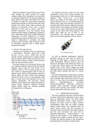 When the armature is moved from one end to the              An inductive proximity sensor has four main
other through the centre position the output               components; The oscillator which produces the
voltages changes from maximum to zero and back             electromagnetic field, the coil which generates the
to maximum again but in the process changes its            magnetic field, the detection circuit which
phase angle by 180 deg's. This enables the LVDT            detects any change in the field when an object
to produce an output AC signal whose magnitude             enters it and the output circuit which produces the
represents the amount of movement from the centre          output signal, either with normally closed (NC) or
position and whose phase angle represents the              normally open (NO) contacts. Inductive proximity
direction of movement of the core. A typical               sensors allow for the detection of metallic objects
application of this type of sensor would be a              in front of the sensor head without any physical
pressure transducers, were the pressure being              contact of the object itself being detected. This
measured pushes against a diaphragm to produce a           makes them ideal for use in dirty or wet
force. Advantages of the linear variable differential      environments. The "sensing" range of proximity
transformer, or LVDT compared to a resistive               sensors is very small, typically 0.1mm to 12mm.
potentiometer are that its linearity that is its voltage
output to displacement is excellent, very good
accuracy, good resolution, high sensitivity as well
as frictionless operation and is sealed against
hostile environments.

C. Inductive Proximity Sensors
   Another type of inductive sensor in common use
                                                                            Fig. 9 Proximity Sensor
is the Inductive Proximity Sensor also called
an Eddy current sensor. While they do not
actually measure displacement or angular rotation             As well as industrial applications, inductive
they are mainly used to detect the presence of an          proximity sensors are also used to control the
object in front of them or within a close proximity,       changing of traffic lights at junctions and cross
hence the name proximity sensors.                          roads. Rectangular inductive loops of wire are
   Proximity sensors, are non-contact devices that         buried into the tarmac road surface and when a car
use a magnetic field for detection with the simplest       or other road vehicle passes over the loop, the
magnetic sensor being the reed switch. In an               metallic body of the vehicle changes the loops
inductive sensor, a coil is wound around an iron           inductance and activates the sensor thereby alerting
core within an electromagnetic field to form an            the traffic lights controller that there is a vehicle
inductive loop. When a ferromagnetic material is           waiting.
placed within the eddy current field generated                One main disadvantage of these types of sensors
around the sensor, such as a ferromagnetic metal           is that they are "Omni-directional", that is they will
plate or metal screw, the inductance of the coil           sense a metallic object either above, below or to the
changes significantly. The proximity sensors               side of it. Also, they do not detect non-metallic
detection circuit detects this change producing an         objects         althoughCapacitive          Proximity
output voltage. Therefore, inductive proximity             Sensors and Ultrasonic      Proximity Sensors are
sensors operate under the electrical principle             available. Other commonly available magnetic
of Faraday's Law of inductance.                            position sensor include: reed switches, hall effect
1)                                                         sensors and variable reluctance sensors.

                                                                     IV. TEMPERATURE SENSOR
                                                             The most commonly used type of all the sensors
                                                           are those which detect Temperature or heat. These
                                                           types of temperature sensor vary from simple
                                                           ON/OFF thermostatic devices which control a
                                                           domestic hot water system to highly sensitive
                                                           semiconductor types that can control complex
                                                           process control plants. We remember from our
                                                           school science classes that the movement of
                                                           molecules and atoms produces heat (kinetic energy)
                                                           and the more movement, the more heat is
                                                           generated. Temperature     Sensors measure      the
                                                           amount of heat energy or even coldness that is
                                                           generated by an object or system, and can "sense"
            Fig. 8 Inductive Proximity Sensors
                                                           or detect any physical change to that temperature
                                                           producing either an analogue or digital output.
 