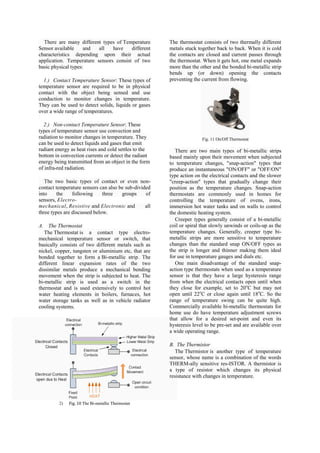 There are many different types of Temperature        The thermostat consists of two thermally different
Sensor available     and  all   have    different      metals stuck together back to back. When it is cold
characteristics depending upon their actual            the contacts are closed and current passes through
application. Temperature sensors consist of two        the thermostat. When it gets hot, one metal expands
basic physical types:                                  more than the other and the bonded bi-metallic strip
                                                       bends up (or down) opening the contacts
  1.) Contact Temperature Sensor: These types of       preventing the current from flowing.
temperature sensor are required to be in physical
contact with the object being sensed and use
conduction to monitor changes in temperature.
They can be used to detect solids, liquids or gases
over a wide range of temperatures.

  2.) Non-contact Temperature Sensor: These
types of temperature sensor use convection and
radiation to monitor changes in temperature. They                     Fig. 11 On/Off Thermostat
can be used to detect liquids and gases that emit
radiant energy as heat rises and cold settles to the      There are two main types of bi-metallic strips
bottom in convection currents or detect the radiant    based mainly upon their movement when subjected
energy being transmitted from an object in the form    to temperature changes, "snap-action" types that
of infra-red radiation.                                produce an instantaneous "ON/OFF" or "OFF/ON"
                                                       type action on the electrical contacts and the slower
   The two basic types of contact or even non-         "creep-action" types that gradually change their
contact temperature sensors can also be sub-divided    position as the temperature changes. Snap-action
into     the    following     three   groups     of    thermostats are commonly used in homes for
sensors, Electro-                                      controlling the temperature of ovens, irons,
mechanical, Resistive and Electronic and         all   immersion hot water tanks and on walls to control
three types are discussed below.                       the domestic heating system.
                                                          Creeper types generally consist of a bi-metallic
A. The Thermostat                                      coil or spiral that slowly unwinds or coils-up as the
   The Thermostat is a contact type electro-           temperature changes. Generally, creeper type bi-
mechanical temperature sensor or switch, that          metallic strips are more sensitive to temperature
basically consists of two different metals such as     changes than the standard snap ON/OFF types as
nickel, copper, tungsten or aluminium etc, that are    the strip is longer and thinner making them ideal
bonded together to form a Bi-metallic strip. The       for use in temperature gauges and dials etc.
different linear expansion rates of the two               One main disadvantage of the standard snap-
dissimilar metals produce a mechanical bending         action type thermostats when used as a temperature
movement when the strip is subjected to heat. The      sensor is that they have a large hysteresis range
bi-metallic strip is used as a switch in the           from when the electrical contacts open until when
thermostat and is used extensively to control hot      they close for example, set to 20oC but may not
water heating elements in boilers, furnaces, hot       open until 22oC or close again until 18oC. So the
water storage tanks as well as in vehicle radiator     range of temperature swing can be quite high.
cooling systems.                                       Commercially available bi-metallic thermostats for
                                                       home use do have temperature adjustment screws
                                                       that allow for a desired set-point and even its
                                                       hysteresis level to be pre-set and are available over
                                                       a wide operating range.

                                                       B. The Thermistor
                                                          The Thermistor is another type of temperature
                                                       sensor, whose name is a combination of the words
                                                       THERM-ally sensitive res-ISTOR. A thermistor is
                                                       a type of resistor which changes its physical
                                                       resistance with changes in temperature.




         2)   Fig. 10 The Bi-metallic Thermostat
 