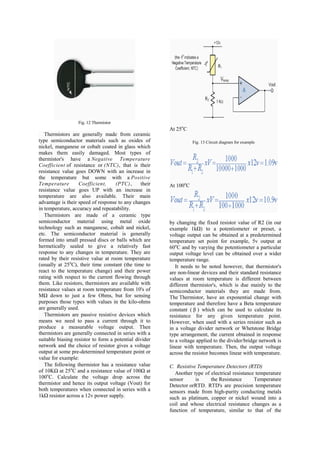 Fig. 12 Thermistor
                                                        At 25oC
   Thermistors are generally made from ceramic
type semiconductor materials such as oxides of                     Fig. 13 Circuit diagram for example
nickel, manganese or cobalt coated in glass which
makes them easily damaged. Most types of
thermistor's have a Negative Temperature
Coefficient of resistance or (NTC), that is their
resistance value goes DOWN with an increase in
the temperature but some with a Positive
Temperature        Coefficient,     (PTC),      their   At 100oC
resistance value goes UP with an increase in
temperature are also available. Their main
advantage is their speed of response to any changes
in temperature, accuracy and repeatability.
   Thermistors are made of a ceramic type
semiconductor material using metal oxide                by changing the fixed resistor value of R2 (in our
technology such as manganese, cobalt and nickel,        example 1kΩ) to a potentiometer or preset, a
etc. The semiconductor material is generally            voltage output can be obtained at a predetermined
formed into small pressed discs or balls which are      temperature set point for example, 5v output at
hermetically sealed to give a relatively fast           60oC and by varying the potentiometer a particular
response to any changes in temperature. They are        output voltage level can be obtained over a wider
rated by their resistive value at room temperature      temperature range.
(usually at 25oC), their time constant (the time to        It needs to be noted however, that thermistor's
react to the temperature change) and their power        are non-linear devices and their standard resistance
rating with respect to the current flowing through      values at room temperature is different between
them. Like resistors, thermistors are available with    different thermistor's, which is due mainly to the
resistance values at room temperature from 10's of      semiconductor materials they are made from.
MΩ down to just a few Ohms, but for sensing             The Thermistor, have an exponential change with
purposes those types with values in the kilo-ohms       temperature and therefore have a Beta temperature
are generally used.                                     constant ( β ) which can be used to calculate its
   Thermistors are passive resistive devices which      resistance for any given temperature point.
means we need to pass a current through it to           However, when used with a series resistor such as
produce a measurable voltage output. Then               in a voltage divider network or Whetstone Bridge
thermistors are generally connected in series with a    type arrangement, the current obtained in response
suitable biasing resistor to form a potential divider   to a voltage applied to the divider/bridge network is
network and the choice of resistor gives a voltage      linear with temperature. Then, the output voltage
output at some pre-determined temperature point or      across the resistor becomes linear with temperature.
value for example:
   The following thermistor has a resistance value      C. Resistive Temperature Detectors (RTD)
of 10KΩ at 25oC and a resistance value of 100Ω at         Another type of electrical resistance temperature
100oC. Calculate the voltage drop across the            sensor      is    the Resistance       Temperature
thermistor and hence its output voltage (Vout) for      Detector orRTD. RTD's are precision temperature
both temperatures when connected in series with a       sensors made from high-purity conducting metals
1kΩ resistor across a 12v power supply.                 such as platinum, copper or nickel wound into a
                                                        coil and whose electrical resistance changes as a
                                                        function of temperature, similar to that of the
 