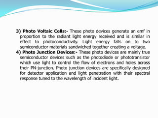 3) Photo Voltaic Cells:- These photo devices generate an emf in
  proportion to the radiant light energy received and is similar in
  effect to photoconductivity. Light energy falls on to two
  semiconductor materials sandwiched together creating a voltage.
4) Photo Junction Devices:- These photo devices are mainly true
  semiconductor devices such as the photodiode or phototransistor
  which use light to control the flow of electrons and holes across
  their PN-junction. Photo junction devices are specifically designed
  for detector application and light penetration with their spectral
  response tuned to the wavelength of incident light.
 