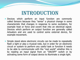 Introduction
 Devices   which perform an input function are commonly
  called Sensors because they "sense" a physical change in some
  characteristic that changes in response to some excitation, for
  example heat or force and covert that into an electrical signal.
  Devices which perform an output function are generally called
  Actuators and are used to control some external device, for
  example movement.

 Simple stand alone electronic circuits can be made to repeatedly
  flash a light or play a musical note, but in order for an electronic
  circuit or system to perform any useful task or function it needs
  to be able to communicate with the "real world" whether this is
  by reading an input signal from an "ON/OFF" switch or by
  activating some form of output device to illuminate a single light.
 