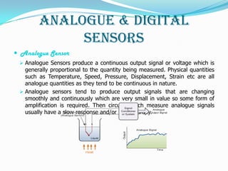 Analogue & Digital
             Sensors
 Analogue Sensor
  Analogue Sensors produce a continuous output signal or voltage which is
   generally proportional to the quantity being measured. Physical quantities
   such as Temperature, Speed, Pressure, Displacement, Strain etc are all
   analogue quantities as they tend to be continuous in nature.
  Analogue sensors tend to produce output signals that are changing
   smoothly and continuously which are very small in value so some form of
   amplification is required. Then circuits which measure analogue signals
   usually have a slow response and/or low accuracy.
 