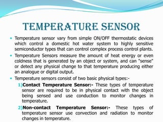 Temperature Sensor
 Temperature sensor vary from simple ON/OFF thermostatic devices
  which control a domestic hot water system to highly sensitive
  semiconductor types that can control complex process control plants.
 Temperature Sensors measure the amount of heat energy or even
  coldness that is generated by an object or system, and can "sense"
  or detect any physical change to that temperature producing either
  an analogue or digital output.
 Temperature sensors consist of two basic physical types:-
    1)Contact Temperature Sensor:- These types of temperature
      sensor are required to be in physical contact with the object
      being sensed and use conduction to monitor changes in
      temperature.
    2)Non-contact Temperature Sensor:- These types of
      temperature sensor use convection and radiation to monitor
      changes in temperature.
 