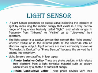 Light Sensor
 A Light Sensor generates an output signal indicating the intensity of
  light by measuring the radiant energy that exists in a very narrow
  range of frequencies basically called "light", and which ranges in
  frequency from "Infrared" to "Visible" up to "Ultraviolet" light
  spectrum.
 The light sensor is a passive devices that convert this "light energy"
  whether visible or in the infrared parts of the spectrum into an
  electrical signal output. Light sensors are more commonly known as
  "Photoelectric Devices" or "Photo Sensors" because the convert light
  energy into electricity .
 Light Sensors are classified in four types:
    1)Photo Emissive Cells:- These are photo devices which release
      free electrons from a light sensitive material such as cesium
      when struck by a photon of sufficient energy.
    2)Photo Conductive Cells:- These photo devices vary their
 