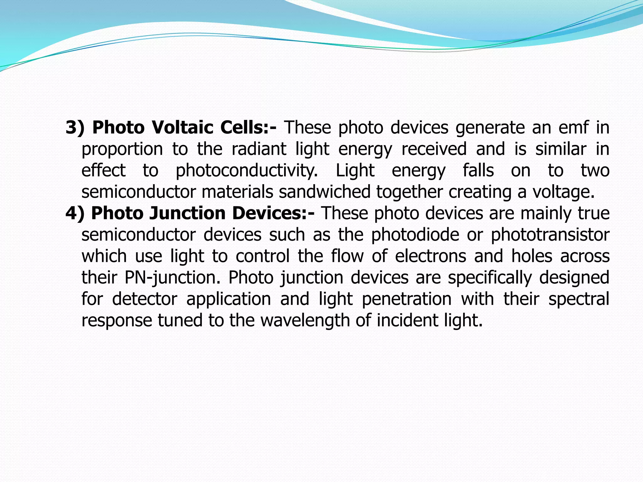 3) Photo Voltaic Cells:- These photo devices generate an emf in
  proportion to the radiant light energy received and is similar in
  effect to photoconductivity. Light energy falls on to two
  semiconductor materials sandwiched together creating a voltage.
4) Photo Junction Devices:- These photo devices are mainly true
  semiconductor devices such as the photodiode or phototransistor
  which use light to control the flow of electrons and holes across
  their PN-junction. Photo junction devices are specifically designed
  for detector application and light penetration with their spectral
  response tuned to the wavelength of incident light.
 