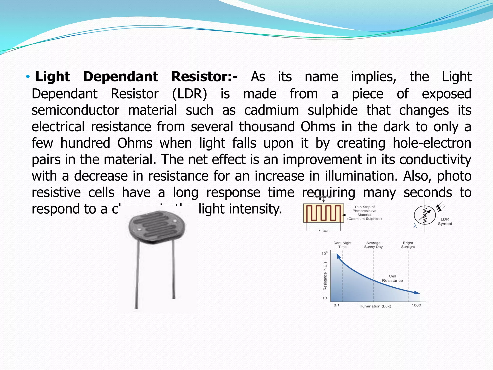 • Light Dependant Resistor:- As its name implies, the Light
 Dependant Resistor (LDR) is made from a piece of exposed
 semiconductor material such as cadmium sulphide that changes its
 electrical resistance from several thousand Ohms in the dark to only a
 few hundred Ohms when light falls upon it by creating hole-electron
 pairs in the material. The net effect is an improvement in its conductivity
 with a decrease in resistance for an increase in illumination. Also, photo
 resistive cells have a long response time requiring many seconds to
 respond to a change in the light intensity.
 