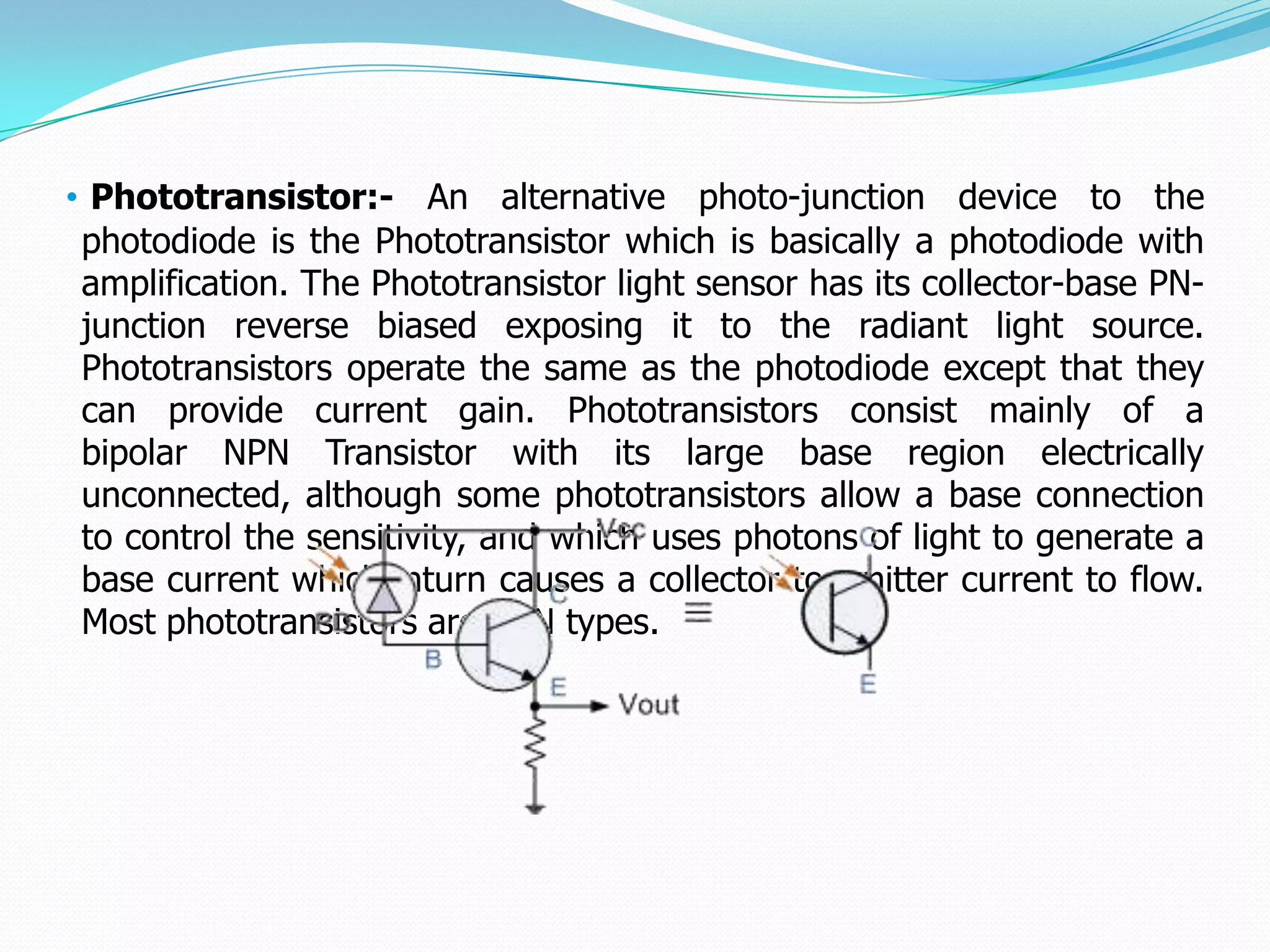 • Phototransistor:- An alternative photo-junction device to the
 photodiode is the Phototransistor which is basically a photodiode with
 amplification. The Phototransistor light sensor has its collector-base PN-
 junction reverse biased exposing it to the radiant light source.
 Phototransistors operate the same as the photodiode except that they
 can provide current gain. Phototransistors consist mainly of a
 bipolar NPN Transistor with its large base region electrically
 unconnected, although some phototransistors allow a base connection
 to control the sensitivity, and which uses photons of light to generate a
 base current which inturn causes a collector to emitter current to flow.
 Most phototransistors are NPN types.
 