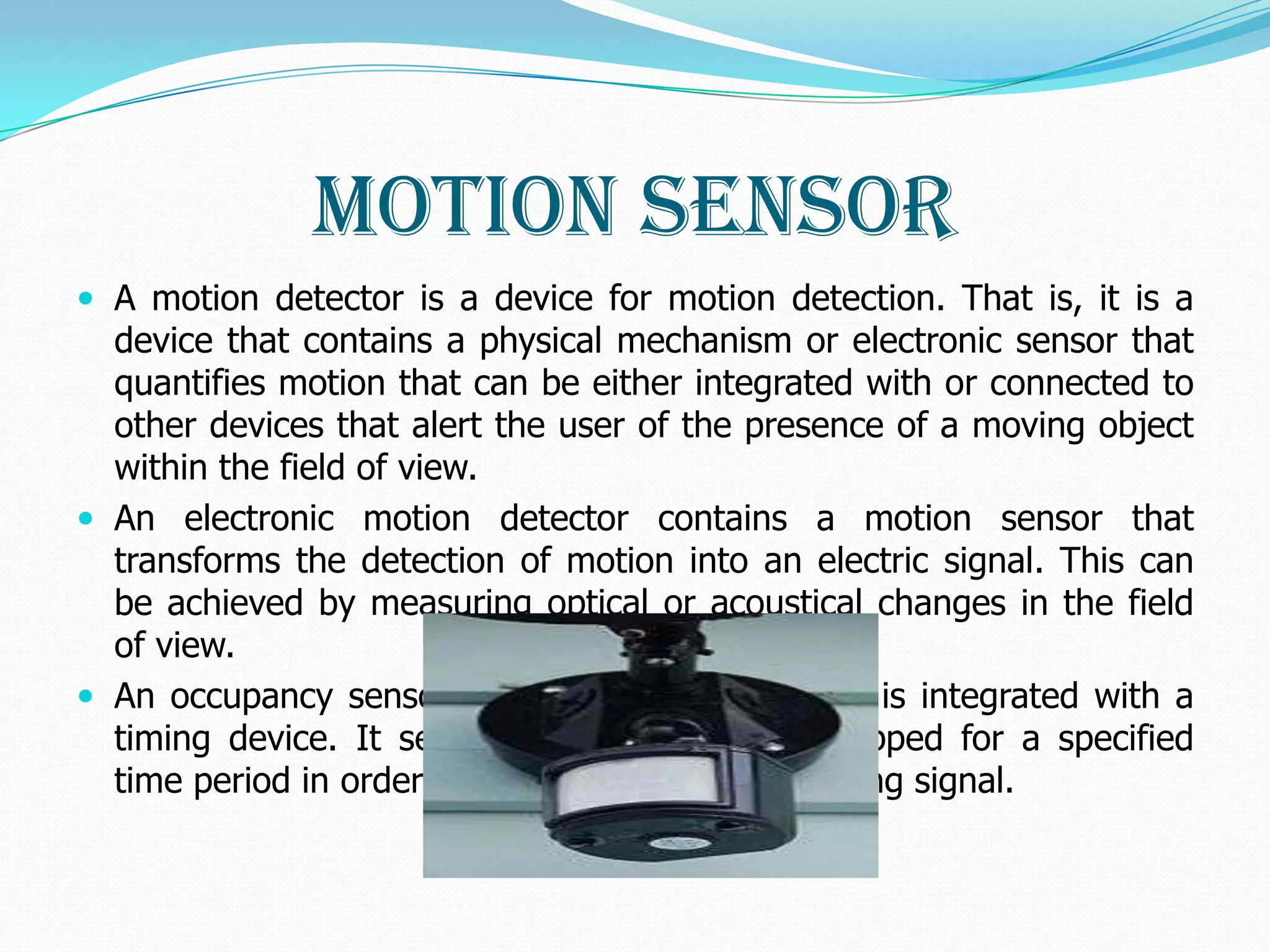 Motion Sensor
 A motion detector is a device for motion detection. That is, it is a
  device that contains a physical mechanism or electronic sensor that
  quantifies motion that can be either integrated with or connected to
  other devices that alert the user of the presence of a moving object
  within the field of view.
 An electronic motion detector contains a motion sensor that
  transforms the detection of motion into an electric signal. This can
  be achieved by measuring optical or acoustical changes in the field
  of view.
 An occupancy sensor is a motion detector that is integrated with a
  timing device. It senses when motion has stopped for a specified
  time period in order to trigger a light extinguishing signal.
 