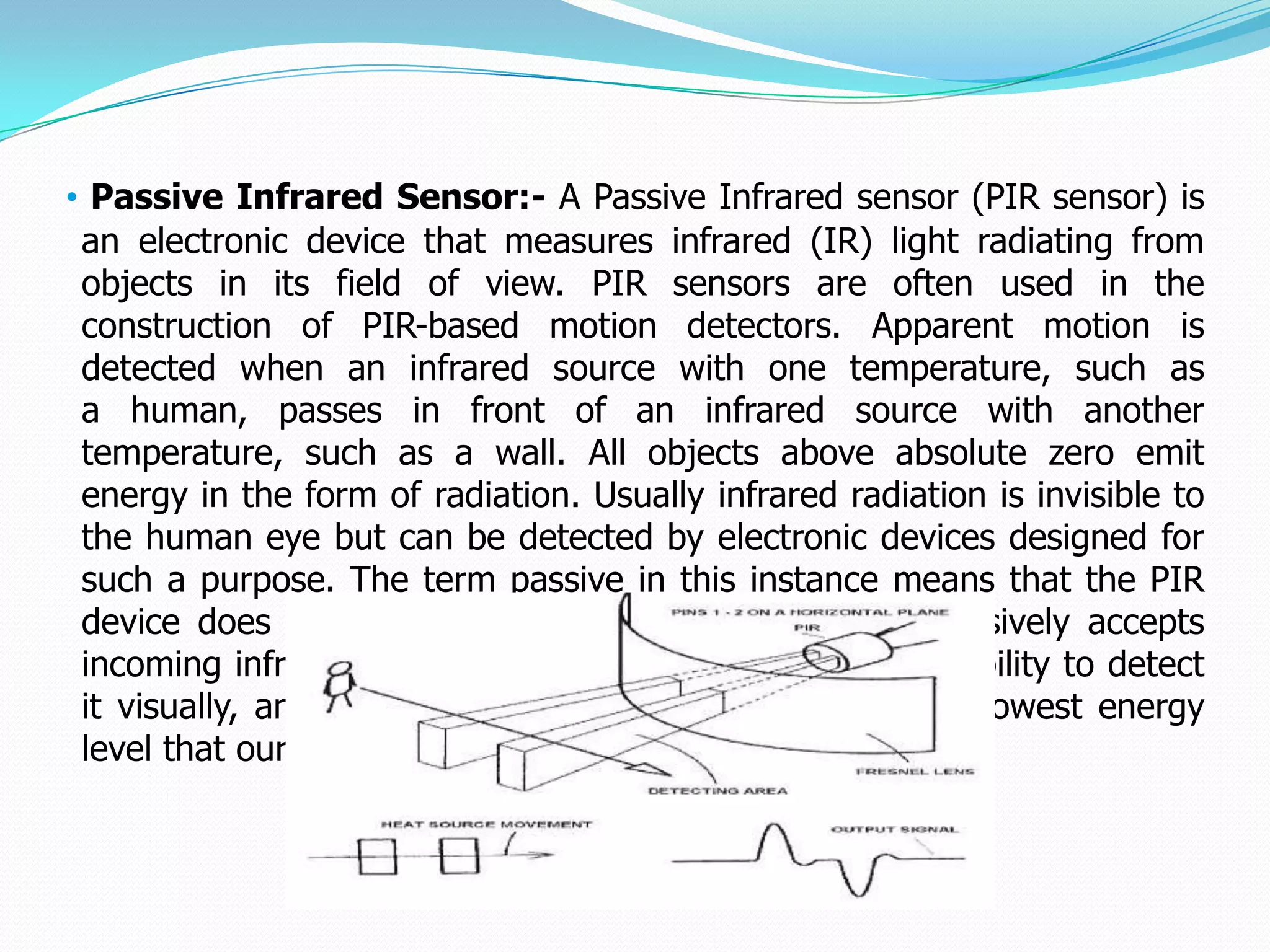 • Passive Infrared Sensor:- A Passive Infrared sensor (PIR sensor) is
 an electronic device that measures infrared (IR) light radiating from
 objects in its field of view. PIR sensors are often used in the
 construction of PIR-based motion detectors. Apparent motion is
 detected when an infrared source with one temperature, such as
 a human, passes in front of an infrared source with another
 temperature, such as a wall. All objects above absolute zero emit
 energy in the form of radiation. Usually infrared radiation is invisible to
 the human eye but can be detected by electronic devices designed for
 such a purpose. The term passive in this instance means that the PIR
 device does not emit an infrared beam but merely passively accepts
 incoming infrared radiation. “Infra” meaning below our ability to detect
 it visually, and “Red” because this color represents the lowest energy
 level that our eyes can sense before it becomes invisible.
 
