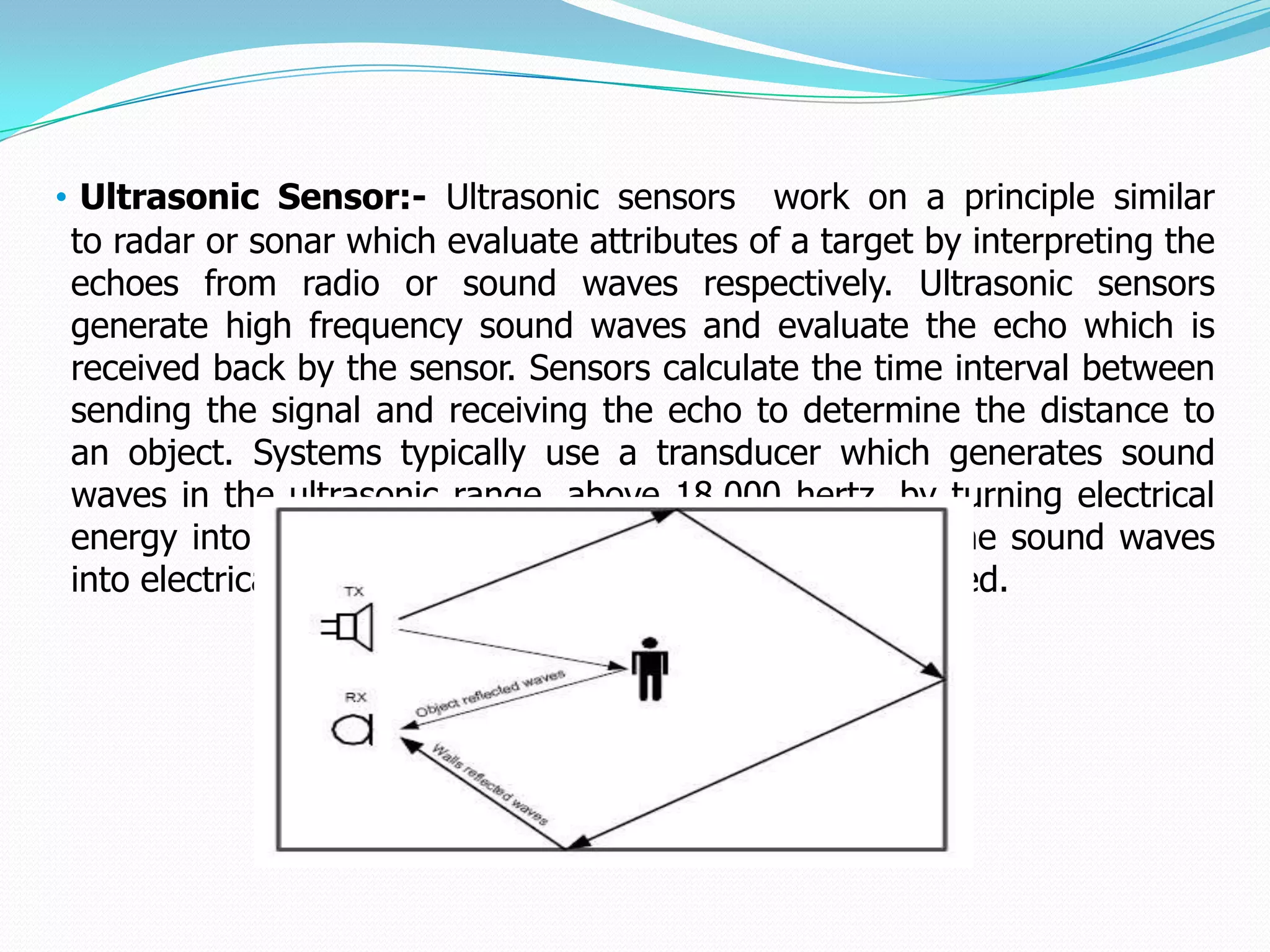 • Ultrasonic Sensor:- Ultrasonic sensors work on a principle similar
 to radar or sonar which evaluate attributes of a target by interpreting the
 echoes from radio or sound waves respectively. Ultrasonic sensors
 generate high frequency sound waves and evaluate the echo which is
 received back by the sensor. Sensors calculate the time interval between
 sending the signal and receiving the echo to determine the distance to
 an object. Systems typically use a transducer which generates sound
 waves in the ultrasonic range, above 18,000 hertz, by turning electrical
 energy into sound, then upon receiving the echo turn the sound waves
 into electrical energy which can be measured and displayed.
 