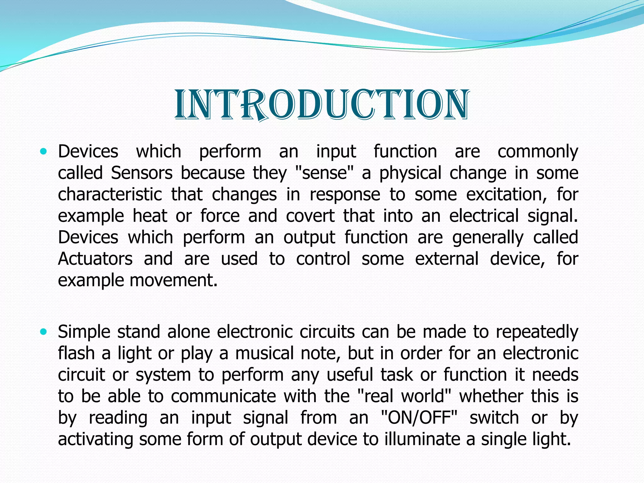 Introduction
 Devices   which perform an input function are commonly
  called Sensors because they "sense" a physical change in some
  characteristic that changes in response to some excitation, for
  example heat or force and covert that into an electrical signal.
  Devices which perform an output function are generally called
  Actuators and are used to control some external device, for
  example movement.

 Simple stand alone electronic circuits can be made to repeatedly
  flash a light or play a musical note, but in order for an electronic
  circuit or system to perform any useful task or function it needs
  to be able to communicate with the "real world" whether this is
  by reading an input signal from an "ON/OFF" switch or by
  activating some form of output device to illuminate a single light.
 