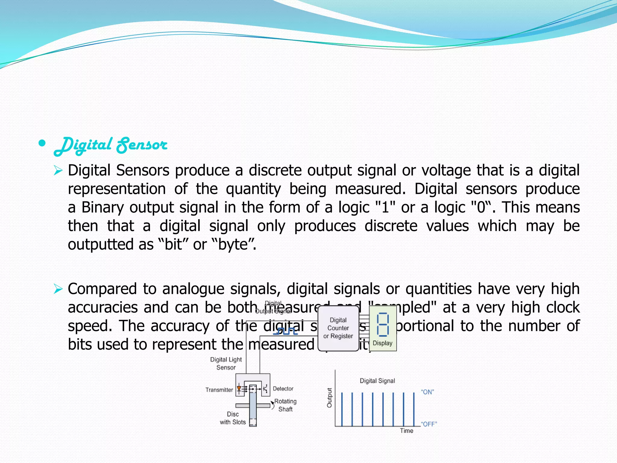  Digital Sensor
  Digital Sensors produce a discrete output signal or voltage that is a digital
   representation of the quantity being measured. Digital sensors produce
   a Binary output signal in the form of a logic "1" or a logic "0“. This means
   then that a digital signal only produces discrete values which may be
   outputted as “bit” or “byte”.

  Compared to analogue signals, digital signals or quantities have very high
   accuracies and can be both measured and "sampled" at a very high clock
   speed. The accuracy of the digital signal is proportional to the number of
   bits used to represent the measured quantity.
 
