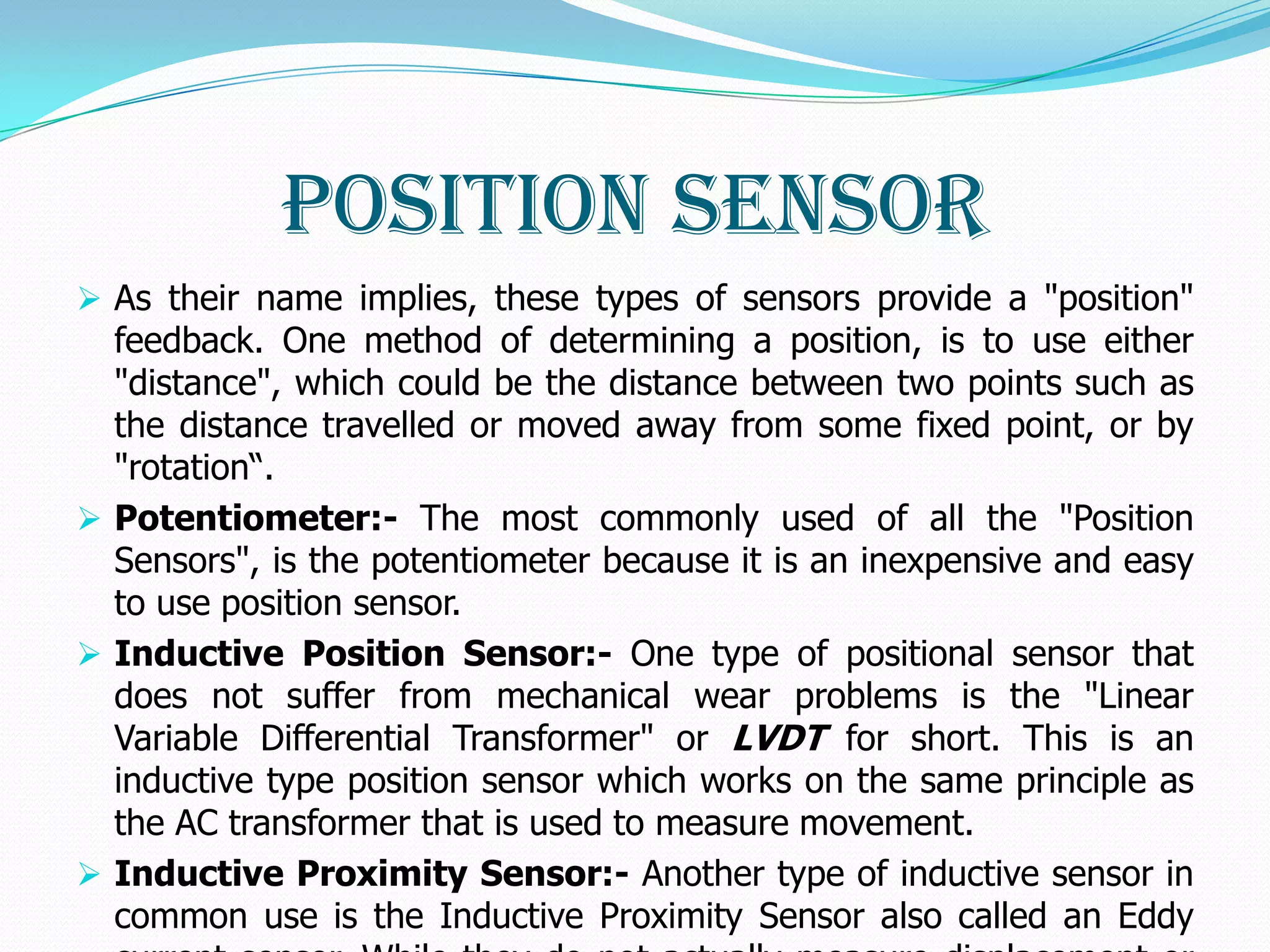 Position Sensor
 As their name implies, these types of sensors provide a "position"
  feedback. One method of determining a position, is to use either
  "distance", which could be the distance between two points such as
  the distance travelled or moved away from some fixed point, or by
  "rotation“.
 Potentiometer:- The most commonly used of all the "Position
  Sensors", is the potentiometer because it is an inexpensive and easy
  to use position sensor.
 Inductive Position Sensor:- One type of positional sensor that
  does not suffer from mechanical wear problems is the "Linear
  Variable Differential Transformer" or LVDT for short. This is an
  inductive type position sensor which works on the same principle as
  the AC transformer that is used to measure movement.
 Inductive Proximity Sensor:- Another type of inductive sensor in
  common use is the Inductive Proximity Sensor also called an Eddy
 