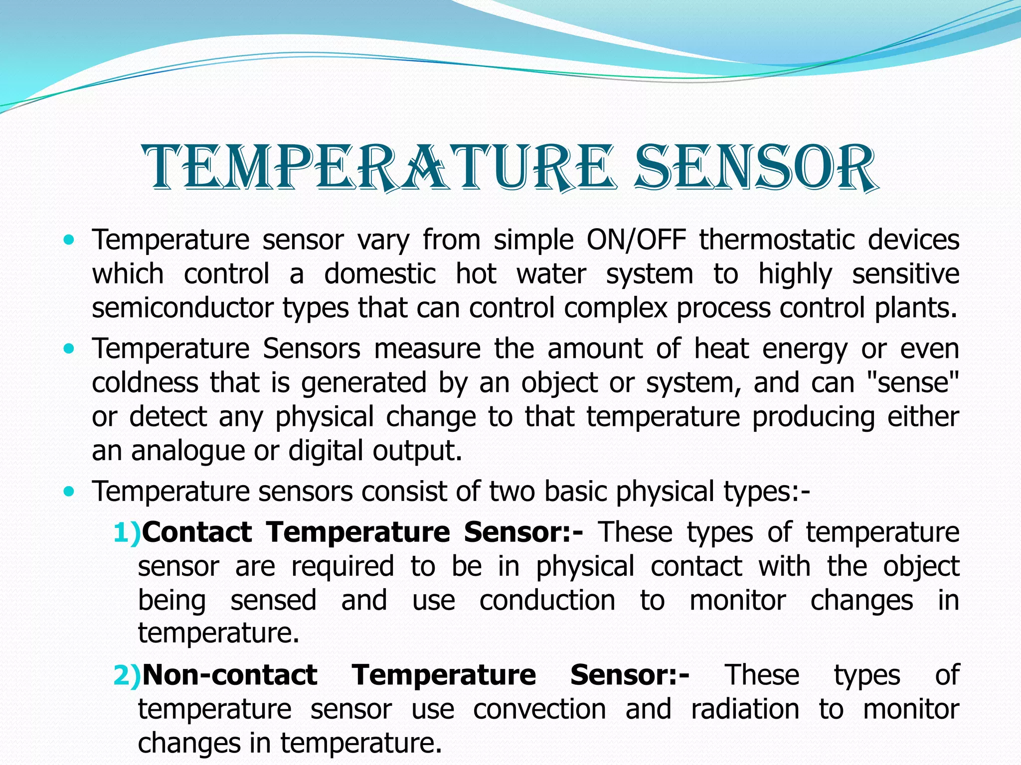 Temperature Sensor
 Temperature sensor vary from simple ON/OFF thermostatic devices
  which control a domestic hot water system to highly sensitive
  semiconductor types that can control complex process control plants.
 Temperature Sensors measure the amount of heat energy or even
  coldness that is generated by an object or system, and can "sense"
  or detect any physical change to that temperature producing either
  an analogue or digital output.
 Temperature sensors consist of two basic physical types:-
    1)Contact Temperature Sensor:- These types of temperature
      sensor are required to be in physical contact with the object
      being sensed and use conduction to monitor changes in
      temperature.
    2)Non-contact Temperature Sensor:- These types of
      temperature sensor use convection and radiation to monitor
      changes in temperature.
 