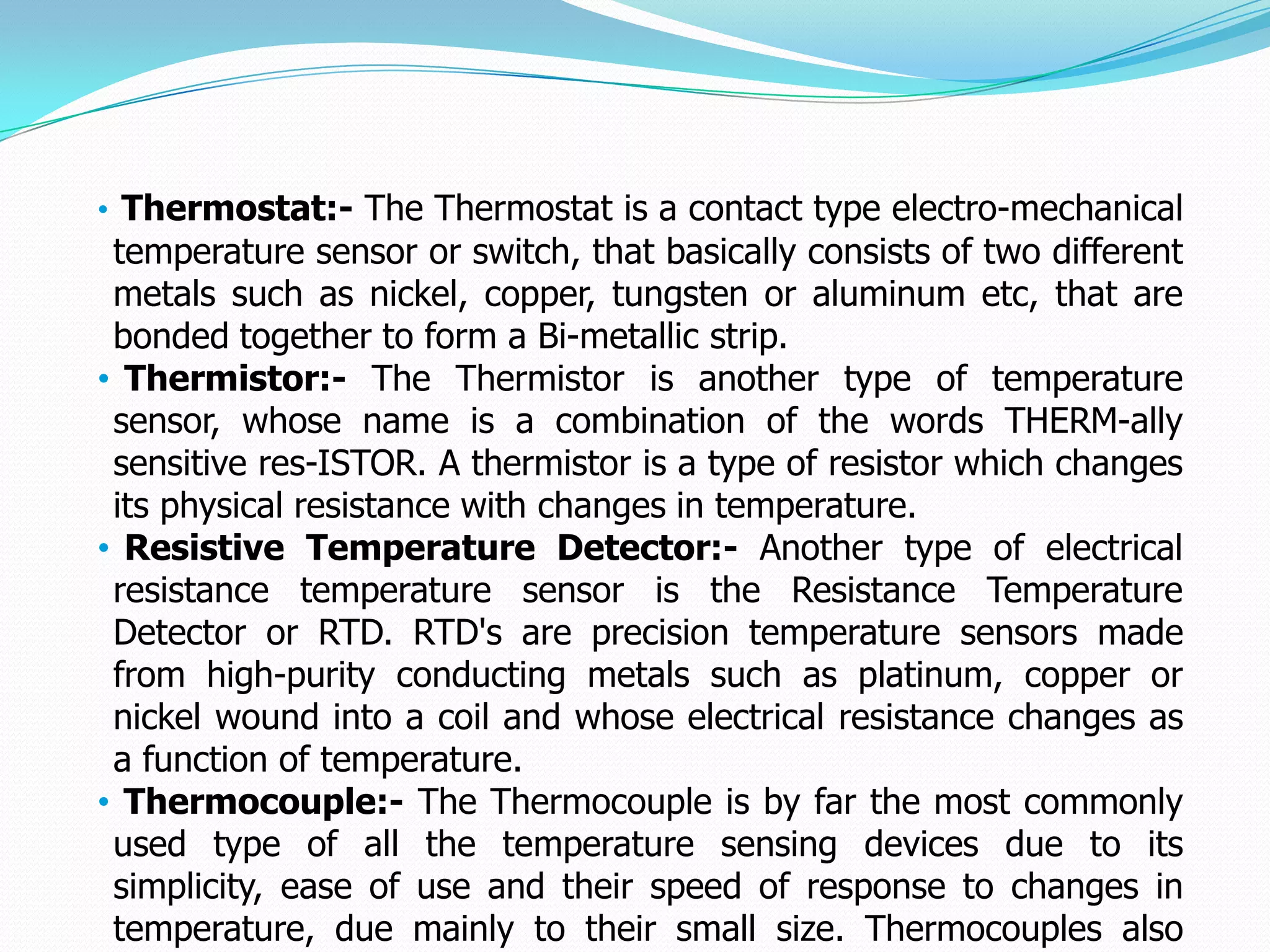 • Thermostat:- The Thermostat is a contact type electro-mechanical
 temperature sensor or switch, that basically consists of two different
 metals such as nickel, copper, tungsten or aluminum etc, that are
 bonded together to form a Bi-metallic strip.
• Thermistor:- The Thermistor is another type of temperature
 sensor, whose name is a combination of the words THERM-ally
 sensitive res-ISTOR. A thermistor is a type of resistor which changes
 its physical resistance with changes in temperature.
• Resistive Temperature Detector:- Another type of electrical
 resistance temperature sensor is the Resistance Temperature
 Detector or RTD. RTD's are precision temperature sensors made
 from high-purity conducting metals such as platinum, copper or
 nickel wound into a coil and whose electrical resistance changes as
 a function of temperature.
• Thermocouple:- The Thermocouple is by far the most commonly
 used type of all the temperature sensing devices due to its
 simplicity, ease of use and their speed of response to changes in
 temperature, due mainly to their small size. Thermocouples also
 