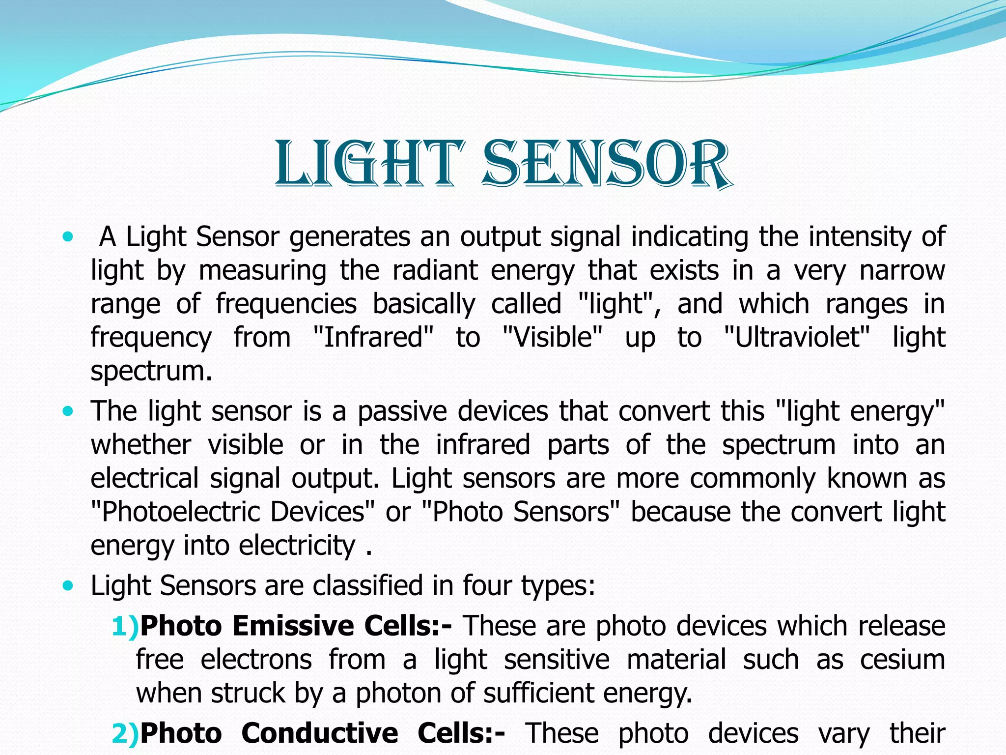 Light Sensor
 A Light Sensor generates an output signal indicating the intensity of
  light by measuring the radiant energy that exists in a very narrow
  range of frequencies basically called "light", and which ranges in
  frequency from "Infrared" to "Visible" up to "Ultraviolet" light
  spectrum.
 The light sensor is a passive devices that convert this "light energy"
  whether visible or in the infrared parts of the spectrum into an
  electrical signal output. Light sensors are more commonly known as
  "Photoelectric Devices" or "Photo Sensors" because the convert light
  energy into electricity .
 Light Sensors are classified in four types:
    1)Photo Emissive Cells:- These are photo devices which release
      free electrons from a light sensitive material such as cesium
      when struck by a photon of sufficient energy.
    2)Photo Conductive Cells:- These photo devices vary their
 