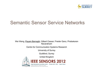Semantic Sensor Service Networks


  Wei Wang, Payam Barnaghi, Gilbert Cassar, Frieder Ganz, Pirabakaran
                            Navaratnam
              Centre for Communication Systems Research
                          University of Surrey
                           Guildford, Surrey
                            United Kingdom




                                                                        1
 