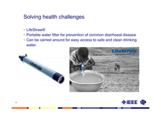 Solving health challenges

     • LifeStraw®
     • Portable water filter for prevention of common diarrhoeal disease
     • Can be carried around for easy access to safe and clean drinking
       water.




11
 