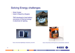 Solving Energy challenges
     • Solar Cooker
     • Used in Nepal by refugees

      TNO developed a heat battery:
      conversion of thermal energy
      in electricity for lighting




      Source: http://www.dlightdesign.com/product_nova.html   Source: http://www.envirofit.org/?q=our-products/clean-cookstoves




12
 