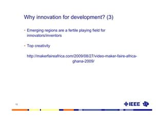 Why innovation for development? (3)

     • Emerging regions are a fertile playing field for
       innovators/inventors

     • Top creativity

      http://makerfaireafrica.com/2009/08/27/video-maker-faire-africa-
                                 ghana-2009/




13
 