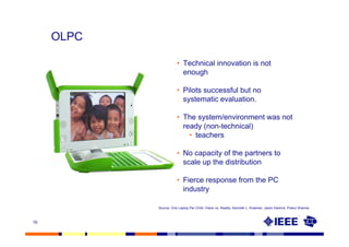 OLPC

                       • Technical innovation is not
                         enough

                       • Pilots successful but no
                         systematic evaluation.

                       • The system/environment was not
                         ready (non-technical)
                           • teachers

                       • No capacity of the partners to
                         scale up the distribution

                       • Fierce response from the PC
                         industry

            Source: One Laptop Per Child: Vision vs. Reality, Kenneth L. Kraemer, Jason Dedrick, Prakul Sharma



16
 
