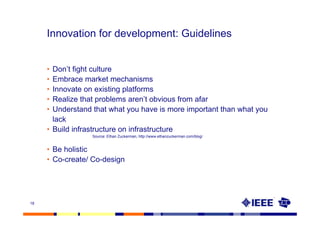 Innovation for development: Guidelines


     • Don’t fight culture
     • Embrace market mechanisms
     • Innovate on existing platforms
     • Realize that problems aren’t obvious from afar
     • Understand that what you have is more important than what you
       lack
     • Build infrastructure on infrastructure
                  Source: Ethan Zuckerman, http://www.ethanzuckerman.com/blog/


     • Be holistic
     • Co-create/ Co-design




18
 