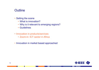 Outline

     • Setting the scene
        • What is innovation?
        • Why is it relevant to emerging regions?
        • Guidelines

     • Innovation in products/services
         • Zoom-in: ICT sector in Africa

     • Innovation in market based approached




19
 